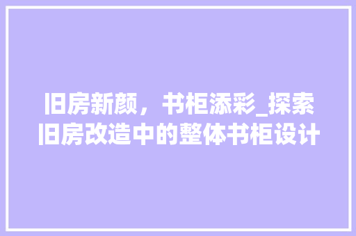 旧房新颜，书柜添彩_探索旧房改造中的整体书柜设计 综合便民
