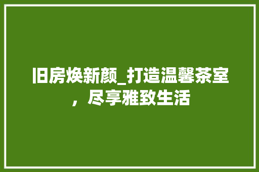 旧房焕新颜_打造温馨茶室，尽享雅致生活 综合便民