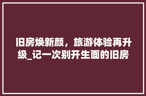 旧房焕新颜，旅游体验再升级_记一次别开生面的旧房改造之旅 汽车维修