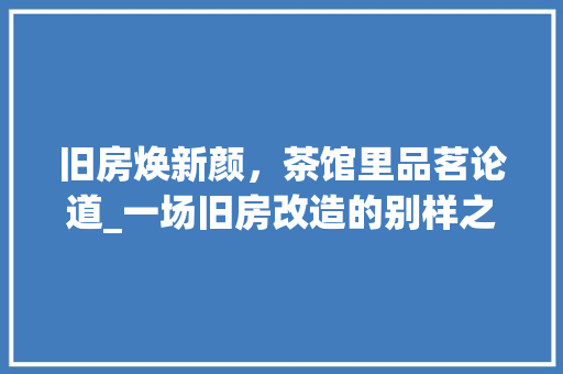 旧房焕新颜，茶馆里品茗论道_一场旧房改造的别样之旅 家电维修