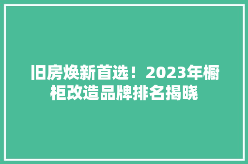 旧房焕新首选！2023年橱柜改造品牌排名揭晓 厨房维修