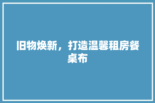 旧物焕新，打造温馨租房餐桌布 厨房维修