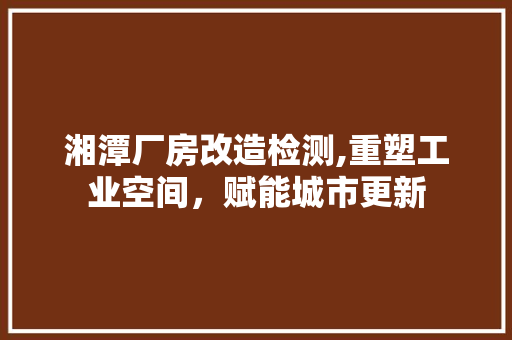 湘潭厂房改造检测,重塑工业空间，赋能城市更新
