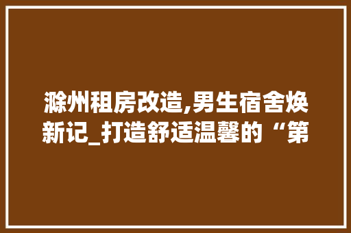 滁州租房改造,男生宿舍焕新记_打造舒适温馨的“第二家园”