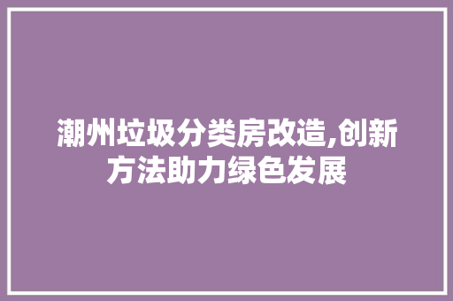 潮州垃圾分类房改造,创新方法助力绿色发展