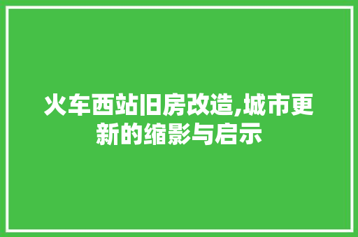火车西站旧房改造,城市更新的缩影与启示 汽车维修