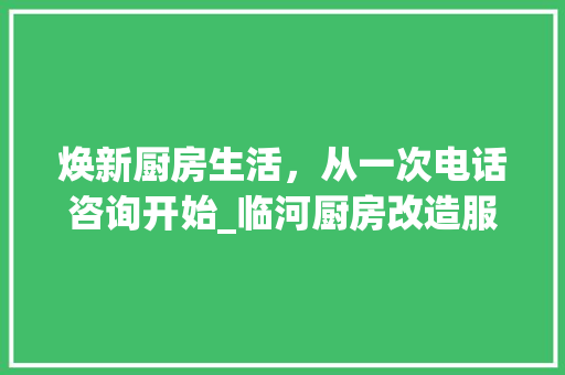 焕新厨房生活，从一次电话咨询开始_临河厨房改造服务体验分享