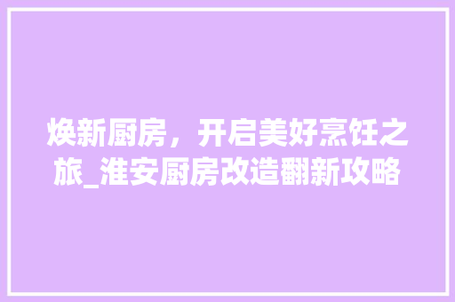 焕新厨房，开启美好烹饪之旅_淮安厨房改造翻新攻略 家电维修
