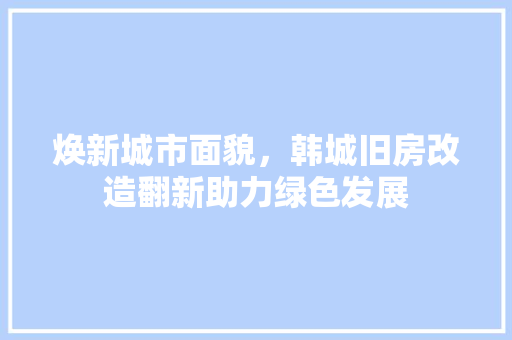 焕新城市面貌，韩城旧房改造翻新助力绿色发展 汽车维修