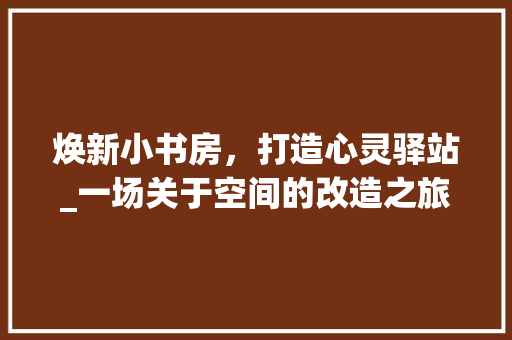 焕新小书房，打造心灵驿站_一场关于空间的改造之旅