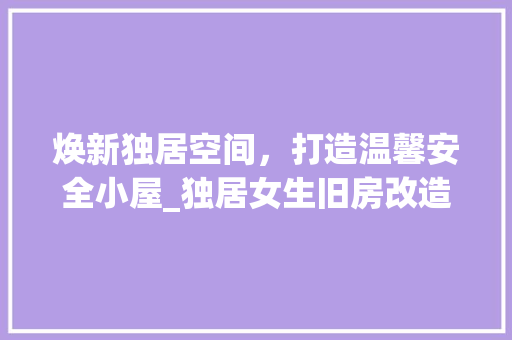 焕新独居空间，打造温馨安全小屋_独居女生旧房改造攻略 汽车维修