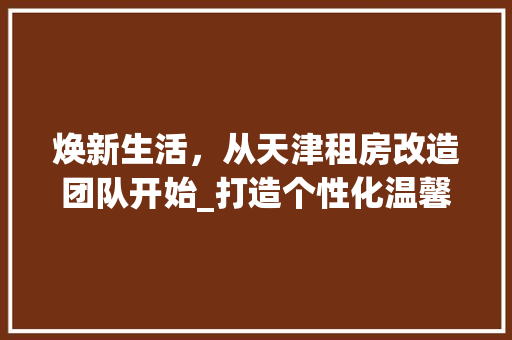 焕新生活，从天津租房改造团队开始_打造个性化温馨家园