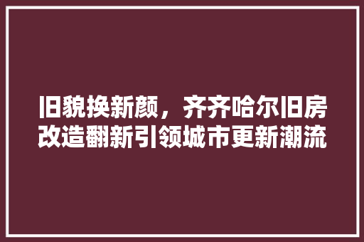 旧貌换新颜，齐齐哈尔旧房改造翻新引领城市更新潮流