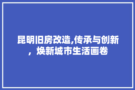 昆明旧房改造,传承与创新，焕新城市生活画卷