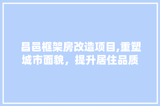 昌邑框架房改造项目,重塑城市面貌，提升居住品质