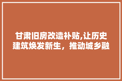 甘肃旧房改造补贴,让历史建筑焕发新生，推动城乡融合发展