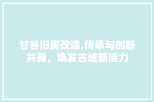 甘谷旧房改造,传承与创新共舞，焕发古城新活力
