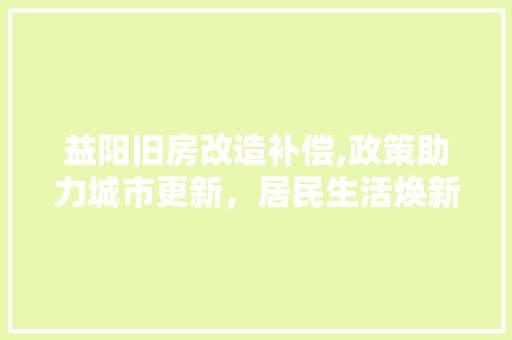 益阳旧房改造补偿,政策助力城市更新，居民生活焕新颜 家电维修