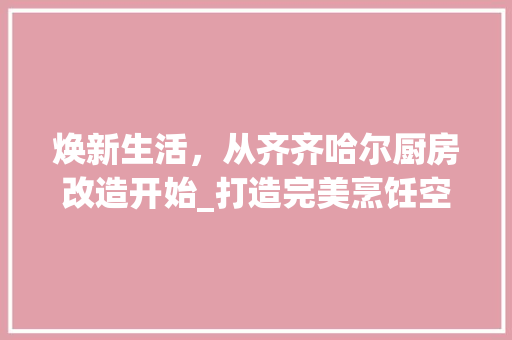 焕新生活，从齐齐哈尔厨房改造开始_打造完美烹饪空间
