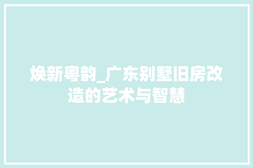 焕新粤韵_广东别墅旧房改造的艺术与智慧