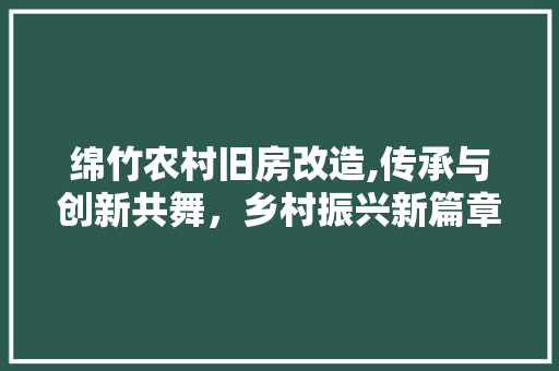 绵竹农村旧房改造,传承与创新共舞，乡村振兴新篇章
