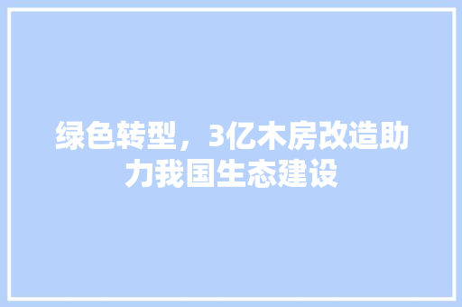 绿色转型，3亿木房改造助力我国生态建设 综合便民