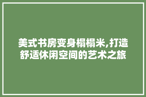 美式书房变身榻榻米,打造舒适休闲空间的艺术之旅 家电维修