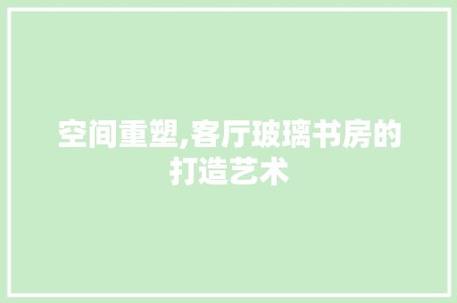 空间重塑,客厅玻璃书房的打造艺术