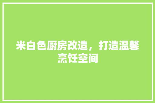 米白色厨房改造，打造温馨烹饪空间
