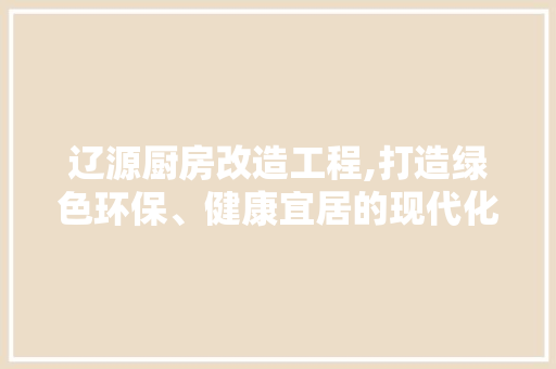 辽源厨房改造工程,打造绿色环保、健康宜居的现代化厨房空间