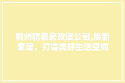 荆州精装房改造公司,焕新家居，打造美好生活空间