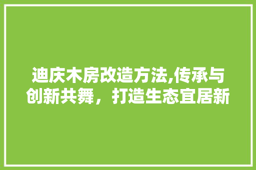 迪庆木房改造方法,传承与创新共舞，打造生态宜居新家园