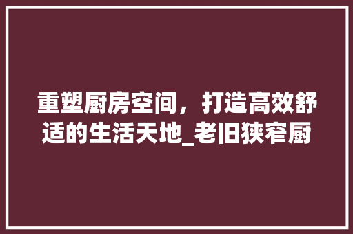 重塑厨房空间，打造高效舒适的生活天地_老旧狭窄厨房改造指南 综合便民