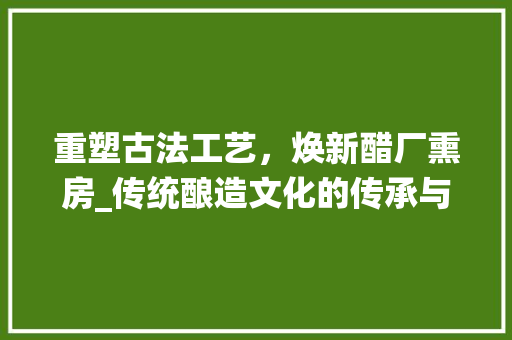 重塑古法工艺，焕新醋厂熏房_传统酿造文化的传承与发展 综合便民