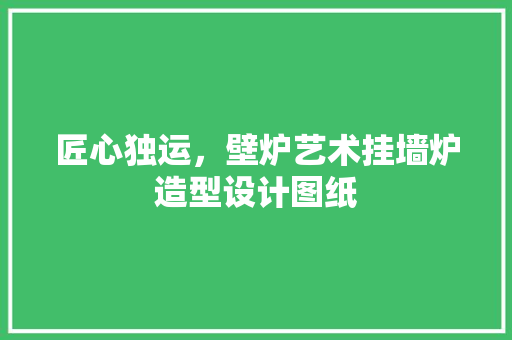 匠心独运，壁炉艺术挂墙炉造型设计图纸 厨房维修