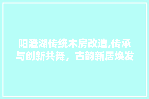 阳澄湖传统木房改造,传承与创新共舞，古韵新居焕发生机