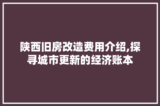 陕西旧房改造费用介绍,探寻城市更新的经济账本