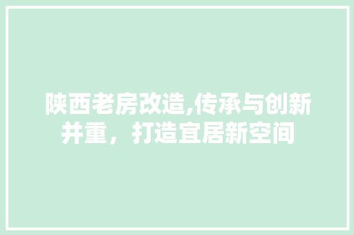 陕西老房改造,传承与创新并重，打造宜居新空间