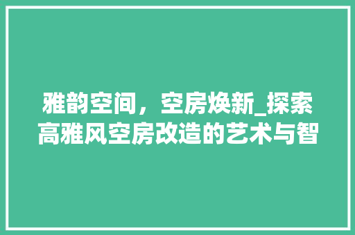 雅韵空间，空房焕新_探索高雅风空房改造的艺术与智慧 综合便民