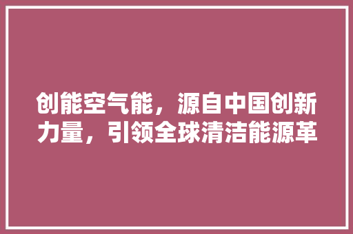创能空气能，源自中国创新力量，引领全球清洁能源革命