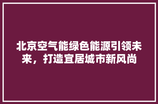 北京空气能绿色能源引领未来，打造宜居城市新风尚 综合便民
