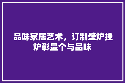 品味家居艺术，订制壁炉挂炉彰显个与品味 家电维修