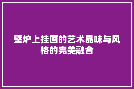 壁炉上挂画的艺术品味与风格的完美融合 综合便民