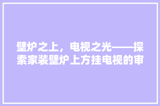 壁炉之上，电视之光——探索家装壁炉上方挂电视的审美与适用价值 家电维修
