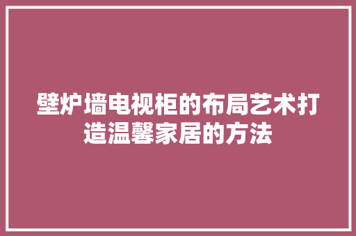 壁炉墙电视柜的布局艺术打造温馨家居的方法 墙体维修