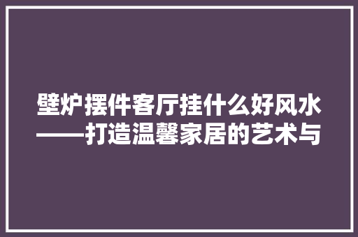 壁炉摆件客厅挂什么好风水——打造温馨家居的艺术与智慧 综合便民