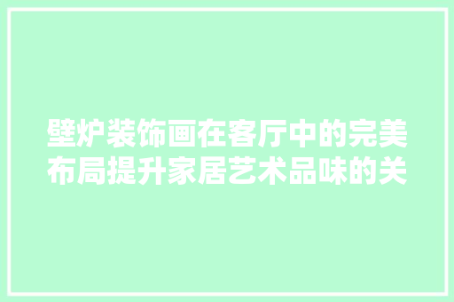 壁炉装饰画在客厅中的完美布局提升家居艺术品味的关键 综合便民
