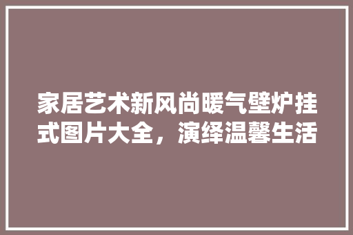 家居艺术新风尚暖气壁炉挂式图片大全，演绎温馨生活美学 家电维修