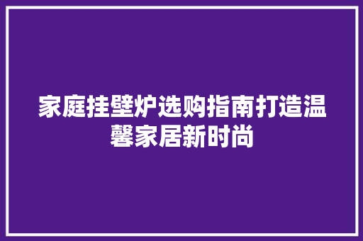 家庭挂壁炉选购指南打造温馨家居新时尚 汽车维修