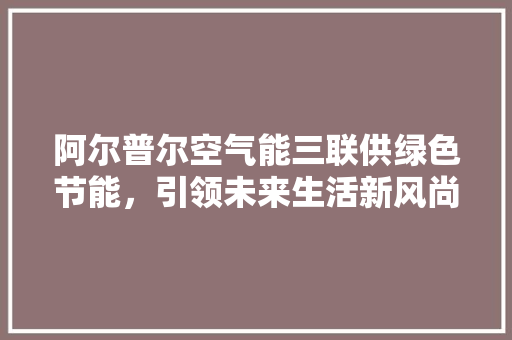 阿尔普尔空气能三联供绿色节能，引领未来生活新风尚